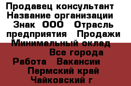 Продавец-консультант › Название организации ­ Знак, ООО › Отрасль предприятия ­ Продажи › Минимальный оклад ­ 15 000 - Все города Работа » Вакансии   . Пермский край,Чайковский г.